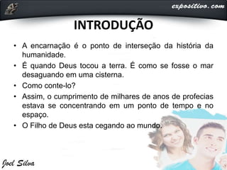 INTRODUÇÃO
• A encarnação é o ponto de interseção da história da
humanidade.
• É quando Deus tocou a terra. É como se fosse o mar
desaguando em uma cisterna.
• Como conte-lo?
• Assim, o cumprimento de milhares de anos de profecias
estava se concentrando em um ponto de tempo e no
espaço.
• O Filho de Deus esta cegando ao mundo.
 