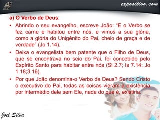 a) O Verbo de Deus.
• Abrindo o seu evangelho, escreve João: “E o Verbo se
fez carne e habitou entre nós, e vimos a sua glória,
como a glória do Unigênito do Pai, cheio de graça e de
verdade” (Jo 1.14).
• Deixa o evangelista bem patente que o Filho de Deus,
que se encontrava no seio do Pai, foi concebido pelo
Espírito Santo para habitar entre nós (Sl 2.7; Is 7.14; Jo
1.18;3.16).
• Por que João denomina-o Verbo de Deus? Sendo Cristo
o executivo do Pai, todas as coisas vieram à existência
por intermédio dele sem Ele, nada do que é, existiria.
 