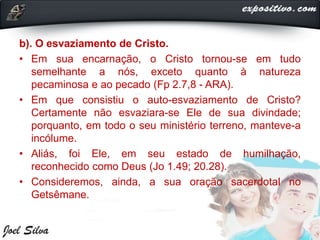 b). O esvaziamento de Cristo.
• Em sua encarnação, o Cristo tornou-se em tudo
semelhante a nós, exceto quanto à natureza
pecaminosa e ao pecado (Fp 2.7,8 - ARA).
• Em que consistiu o auto-esvaziamento de Cristo?
Certamente não esvaziara-se Ele de sua divindade;
porquanto, em todo o seu ministério terreno, manteve-a
incólume.
• Aliás, foi Ele, em seu estado de humilhação,
reconhecido como Deus (Jo 1.49; 20.28).
• Consideremos, ainda, a sua oração sacerdotal no
Getsêmane.
 