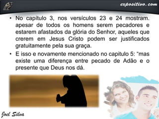 • No capítulo 3, nos versículos 23 e 24 mostram.
apesar de todos os homens serem pecadores e
estarem afastados da glória do Senhor, aqueles que
crerem em Jesus Cristo podem ser justificados
gratuitamente pela sua graça.
• E isso e novamente mencionado no capitulo 5: “mas
existe uma diferença entre pecado de Adão e o
presente que Deus nos dá.
 