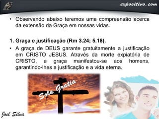 • Observando abaixo teremos uma compreensão acerca
da extensão da Graça em nossas vidas.
1. Graça e justificação (Rm 3.24; 5.18).
• A graça de DEUS garante gratuitamente a justificação
em CRISTO JESUS. Através da morte expiatória de
CRISTO, a graça manifestou-se aos homens,
garantindo-lhes a justificação e a vida eterna.
 