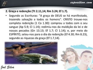 2. Graça e redenção (Tt 2.11,14; Rm 3.24; Ef 1.7).
• Segundo as Escrituras: "A graça de DEUS se há manifestado,
trazendo salvação a todos os homens". CRISTO trouxe-nos
completa redenção (1 Co 1.30): comprou a todos com o seu
sangue (Ap 5.9; Cl 1.14); redimiu-nos da maldição da lei e de
nossos pecados (Gn 13.13; Ef 1.7; Cl 1.14); e, por meio do
ESPÍRITO, selou-nos para o dia da redenção (Ef 4.30; Rm 8.23),
segundo as riquezas da graça (Ef 1.7,14).
 
