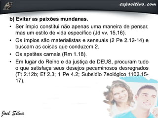 b) Evitar as paixões mundanas.
• Ser ímpio constitui não apenas uma maneira de pensar,
mas um estilo de vida específico (Jd vv. 15,16).
• Os ímpios são materialistas e sensuais (2 Pe 2.12-14) e
buscam as coisas que conduzem 2.
• Os apetites carnais (Rm 1.18).
• Em lugar do Reino e da justiça de DEUS, procuram tudo
o que satisfaça seus desejos pecaminosos desregrados
(Tt 2.12b; Ef 2.3; 1 Pe 4.2; Subsidio 7eológlco 1102.15-
17).
 