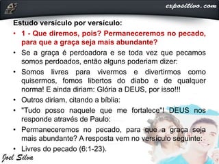 Estudo versículo por versículo:
• 1 - Que diremos, pois? Permaneceremos no pecado,
para que a graça seja mais abundante?
• Se a graça é perdoadora e se toda vez que pecamos
somos perdoados, então alguns poderiam dizer:
• Somos livres para vivermos e divertirmos como
quisermos, fomos libertos do diabo e de qualquer
norma! E ainda diriam: Glória a DEUS, por isso!!!
• Outros diriam, citando a bíblia:
• "Tudo posso naquele que me fortalece"! DEUS nos
responde através de Paulo:
• Permaneceremos no pecado, para que a graça seja
mais abundante? A resposta vem no versículo seguinte:
• Livres do pecado (6:1-23).
 