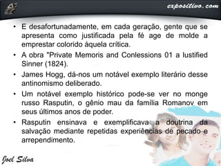 • E desafortunadamente, em cada geração, gente que se
apresenta como justificada pela fé age de molde a
emprestar colorido àquela crítica.
• A obra "Private Memoris and Conlessions 01 a lustified
Sinner (1824).
• James Hogg, dá-nos um notável exemplo literário desse
antinomismo deliberado.
• Um notável exemplo histórico pode-se ver no monge
russo Rasputin, o gênio mau da família Romanov em
seus últimos anos de poder.
• Rasputin ensinava e exemplificava a doutrina da
salvação mediante repetidas experiências de pecado e
arrependimento.
 