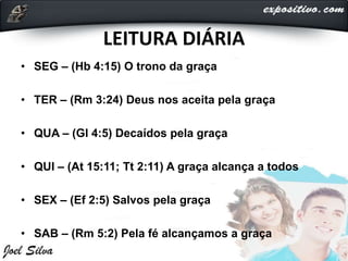LEITURA DIÁRIA
• SEG – (Hb 4:15) O trono da graça
• TER – (Rm 3:24) Deus nos aceita pela graça
• QUA – (Gl 4:5) Decaídos pela graça
• QUI – (At 15:11; Tt 2:11) A graça alcança a todos
• SEX – (Ef 2:5) Salvos pela graça
• SAB – (Rm 5:2) Pela fé alcançamos a graça
 