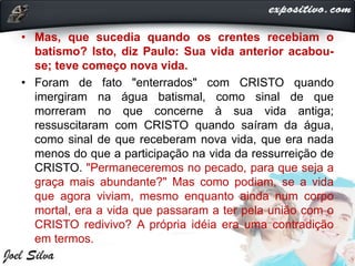 • Mas, que sucedia quando os crentes recebiam o
batismo? Isto, diz Paulo: Sua vida anterior acabou-
se; teve começo nova vida.
• Foram de fato "enterrados" com CRISTO quando
imergiram na água batismal, como sinal de que
morreram no que concerne à sua vida antiga;
ressuscitaram com CRISTO quando saíram da água,
como sinal de que receberam nova vida, que era nada
menos do que a participação na vida da ressurreição de
CRISTO. "Permaneceremos no pecado, para que seja a
graça mais abundante?" Mas como podiam, se a vida
que agora viviam, mesmo enquanto ainda num corpo
mortal, era a vida que passaram a ter pela união com o
CRISTO redivivo? A própria idéia era uma contradição
em termos.
 
