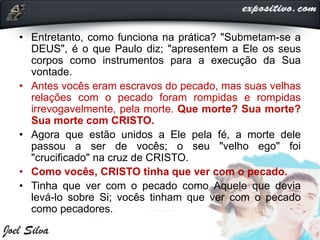 • Entretanto, como funciona na prática? "Submetam-se a
DEUS", é o que Paulo diz; "apresentem a Ele os seus
corpos como instrumentos para a execução da Sua
vontade.
• Antes vocês eram escravos do pecado, mas suas velhas
relações com o pecado foram rompidas e rompidas
irrevogavelmente, pela morte. Que morte? Sua morte?
Sua morte com CRISTO.
• Agora que estão unidos a Ele pela fé, a morte dele
passou a ser de vocês; o seu "velho ego" foi
"crucificado" na cruz de CRISTO.
• Como vocês, CRISTO tinha que ver com o pecado.
• Tinha que ver com o pecado como Aquele que devia
levá-lo sobre Si; vocês tinham que ver com o pecado
como pecadores.
 