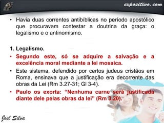 • Havia duas correntes antibíblicas no período apostólico
que procuravam contestar a doutrina da graça: o
legalismo e o antinomismo.
1. Legalismo.
• Segundo este, só se adquire a salvação e a
excelência moral mediante a lei mosaica.
• Este sistema, defendido por certos judeus cristãos em
Roma, ensinava que a justificação era decorrente das
obras da Lei (Rm 3.27-31; Gl 3-4).
• Paulo os exorta: “Nenhuma carne será justificada
diante dele pelas obras da lei” (Rm 3.20).
 