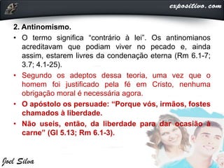 2. Antinomismo.
• O termo significa “contrário à lei”. Os antinomianos
acreditavam que podiam viver no pecado e, ainda
assim, estarem livres da condenação eterna (Rm 6.1-7;
3.7; 4.1-25).
• Segundo os adeptos dessa teoria, uma vez que o
homem foi justificado pela fé em Cristo, nenhuma
obrigação moral é necessária agora.
• O apóstolo os persuade: “Porque vós, irmãos, fostes
chamados à liberdade.
• Não useis, então, da liberdade para dar ocasião à
carne” (Gl 5.13; Rm 6.1-3).
 
