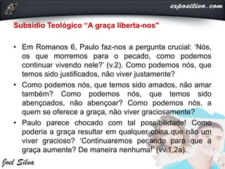 Subsídio Teológico “A graça liberta-nos"
• Em Romanos 6, Paulo faz-nos a pergunta crucial: ‘Nós,
os que morremos para o pecado, como podemos
continuar vivendo nele?’ (v.2). Como podemos nós, que
temos sido justificados, não viver justamente?
• Como podemos nós, que temos sido amados, não amar
também? Como podemos nós, que temos sido
abençoados, não abençoar? Como podemos nós, a
quem se oferece a graça, não viver graciosamente?
• Paulo parece chocado com tal possibilidade! Como
poderia a graça resultar em qualquer coisa que não um
viver gracioso? ‘Continuaremos pecando para que a
graça aumente? De maneira nenhuma!’ (vv.1,2a).
 