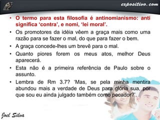 • O termo para esta filosofia é antinomianismo: anti
significa ‘contra’, e nomi, ‘lei moral’.
• Os promotores da idéia vêem a graça mais como uma
razão para se fazer o mal, do que para fazer o bem.
• A graça concede-lhes um brevê para o mal.
• Quanto piores forem os meus atos, melhor Deus
aparecerá.
• Esta não é a primeira referência de Paulo sobre o
assunto.
• Lembra de Rm 3.7? ‘Mas, se pela minha mentira
abundou mais a verdade de Deus para glória sua, por
que sou eu ainda julgado também como pecador?’.
 