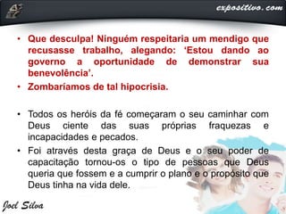 • Que desculpa! Ninguém respeitaria um mendigo que
recusasse trabalho, alegando: ‘Estou dando ao
governo a oportunidade de demonstrar sua
benevolência’.
• Zombaríamos de tal hipocrisia.
• Todos os heróis da fé começaram o seu caminhar com
Deus ciente das suas próprias fraquezas e
incapacidades e pecados.
• Foi através desta graça de Deus e o seu poder de
capacitação tornou-os o tipo de pessoas que Deus
queria que fossem e a cumprir o plano e o propósito que
Deus tinha na vida dele.
 