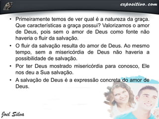 • Primeiramente temos de ver qual é a natureza da graça.
Que características a graça possui? Valorizamos o amor
de Deus, pois sem o amor de Deus como fonte não
haveria o fluir da salvação.
• O fluir da salvação resulta do amor de Deus. Ao mesmo
tempo, sem a misericórdia de Deus não haveria a
possibilidade de salvação.
• Por ter Deus mostrado misericórdia para conosco, Ele
nos deu a Sua salvação.
• A salvação de Deus é a expressão concreta do amor de
Deus.
 