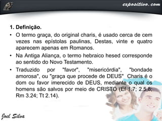 1. Definição.
• O termo graça, do original charis, é usado cerca de cem
vezes nas epístolas paulinas, Destas, vinte e quatro
aparecem apenas em Romanos.
• Na Antiga Aliança, o termo hebraico hesed corresponde
ao sentido do Novo Testamento.
• Traduzido por "favor", "misericórdia", "bondade
amorosa", ou "graça que procede de DEUS" Charis é o
dom ou favor imerecido de DEUS, mediante o qual os
homens são salvos por meio de CRISTO (Ef 1.7; 2.5,8;
Rm 3.24; Tt 2.14).
 