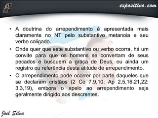 • A doutrina do arrependimento é apresentada mais
claramente no NT pelo substantivo metanoia e seu
verbo coligado.
• Onde quer que este substantivo ou verbo ocorra, há um
convite para que os homens se convertam de seus
pecados e busquem a graça de Deus, ou ainda um
registro ou referência desta atitude de arrependimento.
• O arrependimento pode ocorrer por parte daqueles que
se declaram cristãos (2 Co 7.9,10; Ap 2,5,16,21,22;
3.3,19), embora o apelo ao arrependimento seja
geralmente dirigido aos descrentes.
 