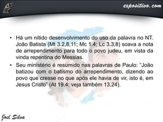 • Há um nítido desenvolvimento do uso da palavra no NT.
João Batista (Mt 3.2,8,11; Mc 1.4; Lc 3.3,8) soava a nota
de arrependimento para todo o povo judeu, em vista da
vinda repentina do Messias.
• Seu ministério é resumido nas palavras de Paulo: “João
batizou com o batismo do arrependimento, dizendo ao
povo que cresse no que após ele havia de vir, isto é, em
Jesus Cristo” (At 19.4; veja também 13.24).
 