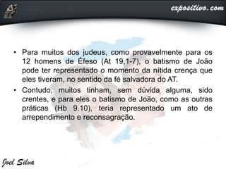 • Para muitos dos judeus, como provavelmente para os
12 homens de Éfeso (At 19,1-7), o batismo de João
pode ter representado o momento da nítida crença que
eles tiveram, no sentido da fé salvadora do AT.
• Contudo, muitos tinham, sem dúvida alguma, sido
crentes, e para eles o batismo de João, como as outras
práticas (Hb 9.10), teria representado um ato de
arrependimento e reconsagração.
 