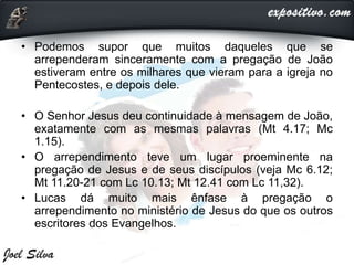 • Podemos supor que muitos daqueles que se
arrependeram sinceramente com a pregação de João
estiveram entre os milhares que vieram para a igreja no
Pentecostes, e depois dele.
• O Senhor Jesus deu continuidade à mensagem de João,
exatamente com as mesmas palavras (Mt 4.17; Mc
1.15).
• O arrependimento teve um lugar proeminente na
pregação de Jesus e de seus discípulos (veja Mc 6.12;
Mt 11.20-21 com Lc 10.13; Mt 12.41 com Lc 11,32).
• Lucas dá muito mais ênfase à pregação o
arrependimento no ministério de Jesus do que os outros
escritores dos Evangelhos.
 