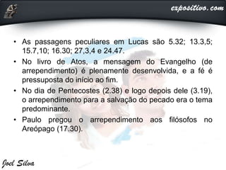 • As passagens peculiares em Lucas são 5.32; 13.3,5;
15.7,10; 16.30; 27,3,4 e 24.47.
• No livro de Atos, a mensagem do Evangelho (de
arrependimento) é plenamente desenvolvida, e a fé é
pressuposta do início ao fim.
• No dia de Pentecostes (2.38) e logo depois dele (3.19),
o arrependimento para a salvação do pecado era o tema
predominante.
• Paulo pregou o arrependimento aos filósofos no
Areópago (17.30).
 