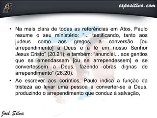 • Na mais clara de todas as referências em Atos, Paulo
resume o seu ministério: “... testificando, tanto aos
judeus como aos gregos, a conversão [ou
arrependimento] a Deus e a fé em nosso Senhor
Jesus Cristo” (20.21); e também: “anunciei... aos gentios
que se emendassem [ou se arrependessem] e se
convertessem a Deus, fazendo obras dignas de
arrependimento” (26.20).
• Ao escrever aos coríntios, Paulo indica a função da
tristeza ao levar uma pessoa a converter-se a Deus,
produzindo o arrependimento que conduz à salvação,
 