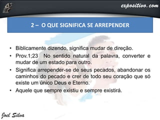 • Biblicamente dizendo, significa mudar de direção.
• Prov.1;23 No sentido natural da palavra, converter e
mudar de um estado para outro.
• Significa arrepender-se de seus pecados, abandonar os
caminhos do pecado e crer de todo seu coração que só
existe um único Deus e Eterno.
• Aquele que sempre existiu e sempre existirá.
2 – O QUE SIGNIFICA SE ARREPENDER
 