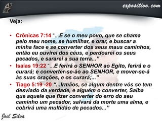 Veja:
• Crônicas 7:14 “...E se o meu povo, que se chama
pelo meu nome, se humilhar, e orar, e buscar a
minha face e se converter dos seus maus caminhos,
então eu ouvirei dos céus, e perdoarei os seus
pecados, e sararei a sua terra...”
• Isaías 19:22 “...E ferirá o SENHOR ao Egito, ferirá e o
curará; e converter-se-ão ao SENHOR, e mover-se-á
às suas orações, e os curará;...”
• Tiago 5:19 -20 “...Irmãos, se algum dentre vós se tem
desviado da verdade, e alguém o converter, Saiba
que aquele que fizer converter do erro do seu
caminho um pecador, salvará da morte uma alma, e
cobrirá uma multidão de pecados...”
 