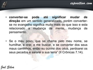 • converter-se pode até significar mudar de
direção em um sentido generalizado, porém converter-
se no evangelho significa muito mais do que isso e esta
relacionado a mudança de mente, mudança de
pensamento.
• Se o meu povo, que se chama pelo meu nome, se
humilhar, e orar, e me buscar, e se converter dos seus
maus caminhos, então eu ouvirei dos céus, perdoarei os
seus pecados e sararei a sua terra” (II Crônicas 7.14).
 