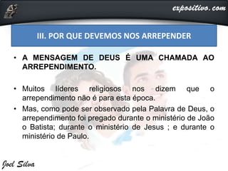 III. POR QUE DEVEMOS NOS ARREPENDER
• A MENSAGEM DE DEUS É UMA CHAMADA AO
ARREPENDIMENTO.
• Muitos líderes religiosos nos dizem que o
arrependimento não é para esta época.
• Mas, como pode ser observado pela Palavra de Deus, o
arrependimento foi pregado durante o ministério de João
o Batista; durante o ministério de Jesus ; e durante o
ministério de Paulo.
 