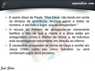 • E assim disse de Paulo: "Mas Deus, não tendo em conta
os tempos da ignorância, anuncia agora a todos os
homens, e em todo o lugar, que se arrependam."
• A recusa do homem de arrepender-se meramente
testifica o fato de que a mente e a alma estão em
antagonismo contra o Senhor da Glória; e, tal indivíduo
está escorregando velozmente em direção ao inferno.
• É necessário arrepender-se diante de Deus e confiar em
Jesus Cristo como seu único Salvador, ou será
condenado pelos seus pecados.
 