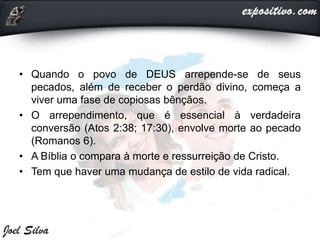 • Quando o povo de DEUS arrepende-se de seus
pecados, além de receber o perdão divino, começa a
viver uma fase de copiosas bênçãos.
• O arrependimento, que é essencial à verdadeira
conversão (Atos 2:38; 17:30), envolve morte ao pecado
(Romanos 6).
• A Bíblia o compara à morte e ressurreição de Cristo.
• Tem que haver uma mudança de estilo de vida radical.
 