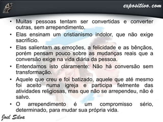 • Muitas pessoas tentam ser convertidas e converter
outras, sem arrependimento.
• Elas ensinam um cristianismo indolor, que não exige
sacrifício.
• Elas salientam as emoções, a felicidade e as bênçãos,
porém pensam pouco sobre as mudanças reais que a
conversão exige na vida diária da pessoa.
• Entendamos isto claramente: Não há conversão sem
transformação.
• Aquele que creu e foi batizado, aquele que até mesmo
foi aceito numa igreja e participa fielmente das
atividades religiosas, mas que não se arrependeu, não é
salvo.
• O arrependimento é um compromisso sério,
determinado, para mudar sua própria vida.
 