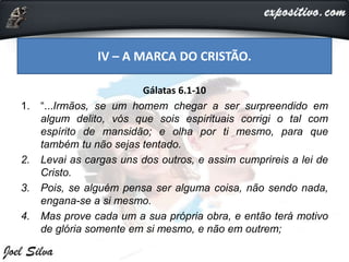 Gálatas 6.1-10
1. “...Irmãos, se um homem chegar a ser surpreendido em
algum delito, vós que sois espirituais corrigi o tal com
espírito de mansidão; e olha por ti mesmo, para que
também tu não sejas tentado.
2. Levai as cargas uns dos outros, e assim cumprireis a lei de
Cristo.
3. Pois, se alguém pensa ser alguma coisa, não sendo nada,
engana-se a si mesmo.
4. Mas prove cada um a sua própria obra, e então terá motivo
de glória somente em si mesmo, e não em outrem;
IV – A MARCA DO CRISTÃO.
 
