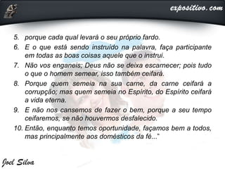 5. porque cada qual levará o seu próprio fardo.
6. E o que está sendo instruído na palavra, faça participante
em todas as boas coisas aquele que o instrui.
7. Não vos enganeis; Deus não se deixa escarnecer; pois tudo
o que o homem semear, isso também ceifará.
8. Porque quem semeia na sua carne, da carne ceifará a
corrupção; mas quem semeia no Espírito, do Espírito ceifará
a vida eterna.
9. E não nos cansemos de fazer o bem, porque a seu tempo
ceifaremos, se não houvermos desfalecido.
10. Então, enquanto temos oportunidade, façamos bem a todos,
mas principalmente aos domésticos da fé...”
 