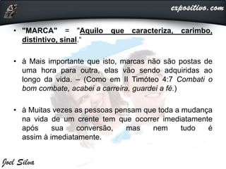 • "MARCA" = "Aquilo que caracteriza, carimbo,
distintivo, sinal.“
• à Mais importante que isto, marcas não são postas de
uma hora para outra, elas vão sendo adquiridas ao
longo da vida. – (Como em II Timóteo 4:7 Combati o
bom combate, acabei a carreira, guardei a fé.)
• à Muitas vezes as pessoas pensam que toda a mudança
na vida de um crente tem que ocorrer imediatamente
após sua conversão, mas nem tudo é
assim à imediatamente.
 