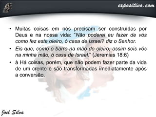 • Muitas coisas em nós precisam ser construídas por
Deus e na nossa vida: “Não poderei eu fazer de vós
como fez este oleiro, ó casa de Israel? diz o Senhor.
• Eis que, como o barro na mão do oleiro, assim sois vós
na minha mão, ó casa de Israel.” (Jeremias 18:6)
• à Há coisas, porém, que não podem fazer parte da vida
de um crente e são transformadas imediatamente após
a conversão.
 