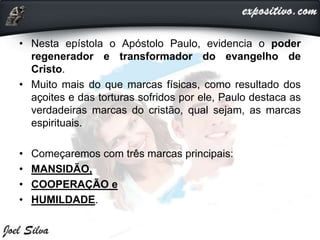 • Nesta epístola o Apóstolo Paulo, evidencia o poder
regenerador e transformador do evangelho de
Cristo.
• Muito mais do que marcas físicas, como resultado dos
açoites e das torturas sofridos por ele, Paulo destaca as
verdadeiras marcas do cristão, qual sejam, as marcas
espirituais.
• Começaremos com três marcas principais:
• MANSIDÃO,
• COOPERAÇÃO e
• HUMILDADE.
 