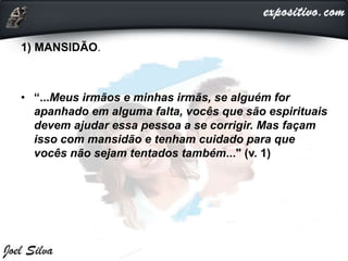 1) MANSIDÃO.
• “...Meus irmãos e minhas irmãs, se alguém for
apanhado em alguma falta, vocês que são espirituais
devem ajudar essa pessoa a se corrigir. Mas façam
isso com mansidão e tenham cuidado para que
vocês não sejam tentados também..." (v. 1)
 