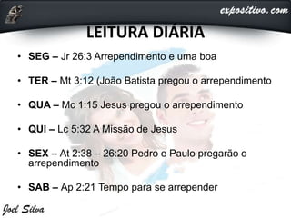 LEITURA DIÁRIA
• SEG – Jr 26:3 Arrependimento e uma boa
• TER – Mt 3:12 (João Batista pregou o arrependimento
• QUA – Mc 1:15 Jesus pregou o arrependimento
• QUI – Lc 5:32 A Missão de Jesus
• SEX – At 2:38 – 26:20 Pedro e Paulo pregarão o
arrependimento
• SAB – Ap 2:21 Tempo para se arrepender
 