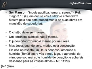 • Ser Manso = "índole pacífica, ternura, sereno" - Ref.
Tiago 3.13 (Quem dentre vós é sábio e entendido?
Mostre pelo seu bom procedimento as suas obras em
mansidão de sabedoria).
• O cristão deve ser manso.
• Um terrorista islâmico não é manso.
• O judeu ortodoxo não é manso por natureza.
• Mas Jesus quando veio, mudou esta concepção.
• Ele nos apresenta um Deus bondoso, amoroso e
humilde (Tomai sobre vós o meu jugo, e aprendei de
mim, que sou manso e humilde de coração; e achareis
descanso para as vossas almas – Mt. 11:29)
 