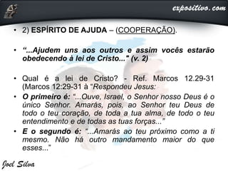 • 2) ESPÍRITO DE AJUDA – (COOPERAÇÃO).
• “...Ajudem uns aos outros e assim vocês estarão
obedecendo à lei de Cristo..." (v. 2)
• Qual é a lei de Cristo? - Ref. Marcos 12.29-31
(Marcos 12:29-31 à “Respondeu Jesus:
• O primeiro é: “...Ouve, Israel, o Senhor nosso Deus é o
único Senhor. Amarás, pois, ao Senhor teu Deus de
todo o teu coração, de toda a tua alma, de todo o teu
entendimento e de todas as tuas forças...”
• E o segundo é: “...Amarás ao teu próximo como a ti
mesmo. Não há outro mandamento maior do que
esses...”
 