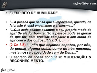 • 3) ESPÍRITO DE HUMILDADE.
• “...A pessoa que pensa que é importante, quando, de
fato, não é, está enganando a si mesma...”
• “...Que cada pessoa examine o seu próprio modo de
agir! Se ele for bom, então a pessoa pode se gloriar
do que fez, sem precisar comparar o seu modo de
agir com o dos outros..." (vs. 3, 4)
• (2 Co 3.5) “...não que sejamos capazes, por nós,
de pensar alguma coisa, como de nós mesmos;
mas a nossa capacidade vem de Deus...”
• O segredo da nossa conduta é: MODERAÇÃO &
RECONHECIMENTO.
 
