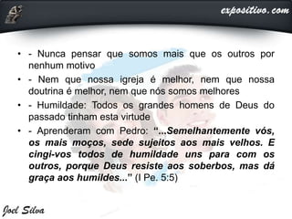 • - Nunca pensar que somos mais que os outros por
nenhum motivo
• - Nem que nossa igreja é melhor, nem que nossa
doutrina é melhor, nem que nós somos melhores
• - Humildade: Todos os grandes homens de Deus do
passado tinham esta virtude
• - Aprenderam com Pedro: “...Semelhantemente vós,
os mais moços, sede sujeitos aos mais velhos. E
cingi-vos todos de humildade uns para com os
outros, porque Deus resiste aos soberbos, mas dá
graça aos humildes...” (I Pe. 5:5)
 