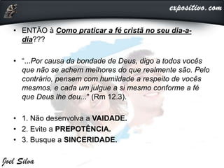 • ENTÃO à Como praticar a fé cristã no seu dia-a-
dia???
• “...Por causa da bondade de Deus, digo a todos vocês
que não se achem melhores do que realmente são. Pelo
contrário, pensem com humildade a respeito de vocês
mesmos, e cada um julgue a si mesmo conforme a fé
que Deus lhe deu..." (Rm 12.3).
• 1. Não desenvolva a VAIDADE.
• 2. Evite a PREPOTÊNCIA.
• 3. Busque a SINCERIDADE.
 