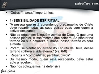 • Outras "marcas" importantes:
• 1) SENSIBILIDADE ESPIRITUAL.
• "A pessoa que está aprendendo o evangelho de Cristo
deve repartir todas as suas coisas boas com quem a
estiver ensinando.
• Não se enganem: Ninguém zomba de Deus. O que uma
pessoa plantar, é isso mesmo que colherá. Se plantar no
terreno da sua natureza humana, desse terreno colherá
a morte.
• Porém, se plantar no terreno do Espírito de Deus, desse
terreno colherá a vida eterna." (vs. 6-8)
• Repartir = "compartilhar, partilhar, dividir"
• Do mesmo modo, quem está recebendo, deve estar
apto a receber.
• Não nos coloquemos na defensiva
 