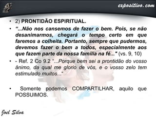 • 2) PRONTIDÃO ESPIRITUAL.
• “...Não nos cansemos de fazer o bem. Pois, se não
desanimarmos, chegará o tempo certo em que
faremos a colheita. Portanto, sempre que pudermos,
devemos fazer o bem a todos, especialmente aos
que fazem parte da nossa família na fé..." (vs. 9, 10)
• - Ref. 2 Co 9.2 “...Porque bem sei a prontidão do vosso
ânimo, da qual me glorio de vós, e o vosso zelo tem
estimulado muitos...“
• Somente podemos COMPARTILHAR, aquilo que
POSSUIMOS.
 
