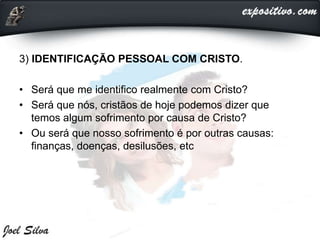 3) IDENTIFICAÇÃO PESSOAL COM CRISTO.
• Será que me identifico realmente com Cristo?
• Será que nós, cristãos de hoje podemos dizer que
temos algum sofrimento por causa de Cristo?
• Ou será que nosso sofrimento é por outras causas:
finanças, doenças, desilusões, etc
 