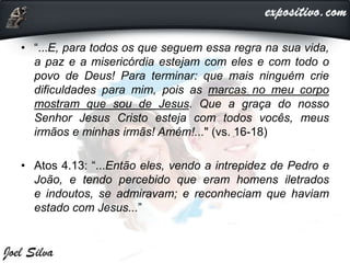 • “...E, para todos os que seguem essa regra na sua vida,
a paz e a misericórdia estejam com eles e com todo o
povo de Deus! Para terminar: que mais ninguém crie
dificuldades para mim, pois as marcas no meu corpo
mostram que sou de Jesus. Que a graça do nosso
Senhor Jesus Cristo esteja com todos vocês, meus
irmãos e minhas irmãs! Amém!..." (vs. 16-18)
• Atos 4.13: “...Então eles, vendo a intrepidez de Pedro e
João, e tendo percebido que eram homens iletrados
e indoutos, se admiravam; e reconheciam que haviam
estado com Jesus...”
 