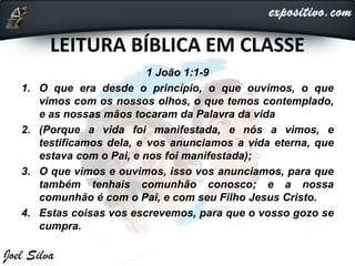 LEITURA BÍBLICA EM CLASSE
1 João 1:1-9
1. O que era desde o princípio, o que ouvimos, o que
vimos com os nossos olhos, o que temos contemplado,
e as nossas mãos tocaram da Palavra da vida
2. (Porque a vida foi manifestada, e nós a vimos, e
testificamos dela, e vos anunciamos a vida eterna, que
estava com o Pai, e nos foi manifestada);
3. O que vimos e ouvimos, isso vos anunciamos, para que
também tenhais comunhão conosco; e a nossa
comunhão é com o Pai, e com seu Filho Jesus Cristo.
4. Estas coisas vos escrevemos, para que o vosso gozo se
cumpra.
 