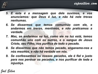 5. E esta é a mensagem que dele ouvimos, e vos
anunciamos: que Deus é luz, e não há nele trevas
nenhumas.
6. Se dissermos que temos comunhão com ele, e
andarmos em trevas, mentimos, e não praticamos a
verdade.
7. Mas, se andarmos na luz, como ele na luz está, temos
comunhão uns com os outros, e o sangue de Jesus
Cristo, seu Filho, nos purifica de todo o pecado.
8. Se dissermos que não temos pecado, enganamo-nos a
nós mesmos, e não há verdade em nós.
9. Se confessarmos os nossos pecados, ele é fiel e justo
para nos perdoar os pecados, e nos purificar de toda a
injustiça.
 